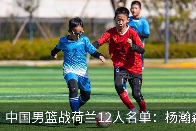 中国男篮战荷兰12人名单：杨瀚森回归国家队首秀 赵继伟领衔5人轮休