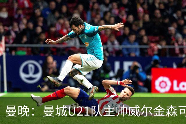 曼晚：曼城U21队主帅威尔金森可能离任，英甲和海外俱乐部有意